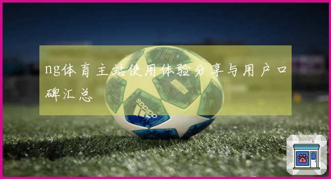 ng体育主站使用体验分享与用户口碑汇总