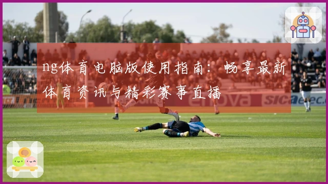 ng体育电脑版使用指南：畅享最新体育资讯与精彩赛事直播