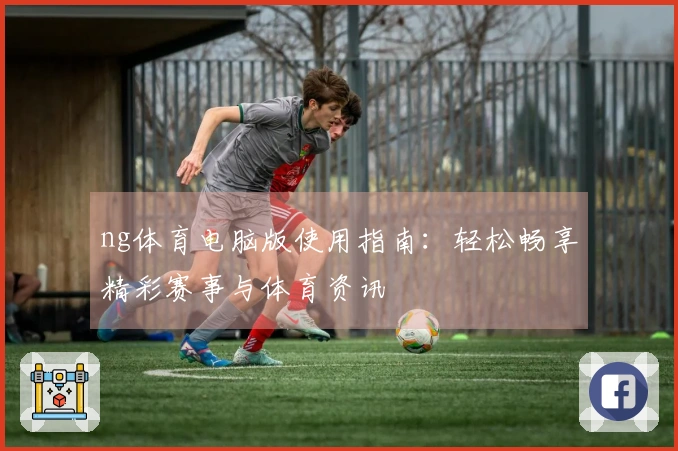 ng体育电脑版使用指南：轻松畅享精彩赛事与体育资讯