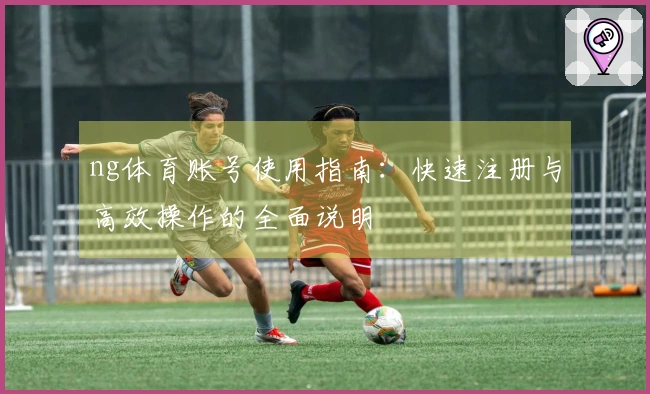 ng体育账号使用指南：快速注册与高效操作的全面说明